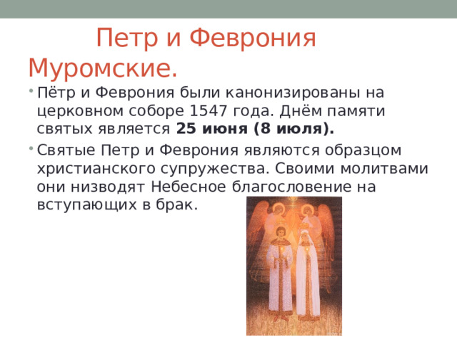  Петр и Феврония Муромские. Пётр и Феврония были канонизированы на церковном соборе 1547 года. Днём памяти святых является 25 июня (8 июля). Святые Петр и Феврония являются образцом христианского супружества. Своими молитвами они низводят Небесное благословение на вступающих в брак. 