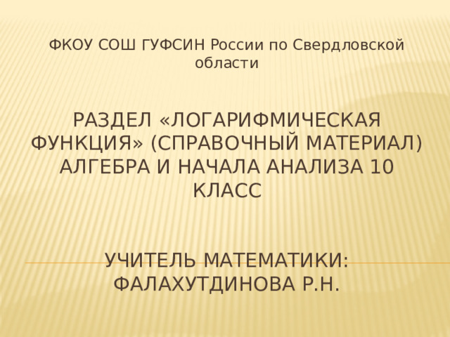 ФКОУ СОШ ГУФСИН России по Свердловской области Раздел «Логарифмическая функция» (справочный материал)  Алгебра и начала анализа 10 класс    Учитель математики: Фалахутдинова Р.Н. 