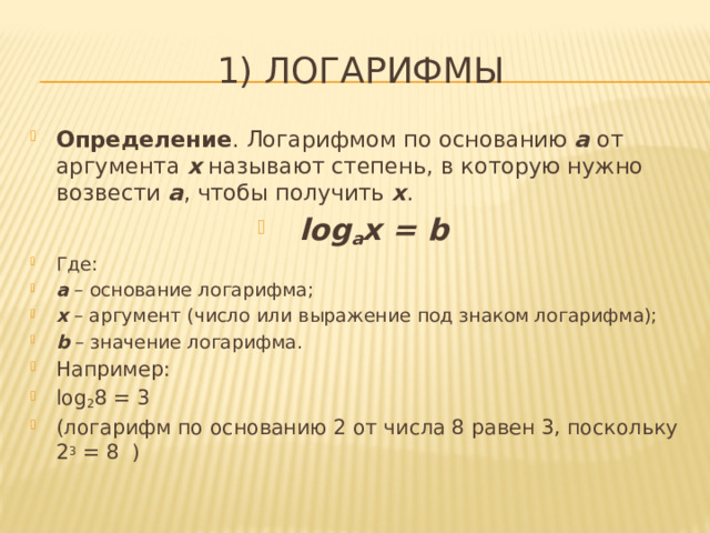 1) Логарифмы Определение . Логарифмом по основанию а от аргумента x называют степень, в которую нужно возвести а , чтобы получить х . log a x = b Где: а – основание логарифма; х – аргумент (число или выражение под знаком логарифма); b – значение логарифма. Например: log 2 8 = 3 (логарифм по основанию 2 от числа 8 равен 3, поскольку 2 3 = 8 ) 