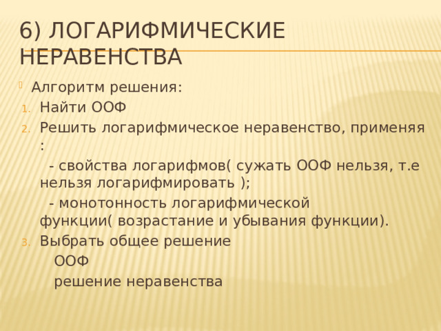 6) Логарифмические неравенства Алгоритм решения: Найти ООФ Решить логарифмическое неравенство, применяя :  - свойства логарифмов( сужать ООФ нельзя, т.е нельзя логарифмировать );  - монотонность логарифмической функции( возрастание и убывания функции). Выбрать общее решение  ООФ  решение неравенства 