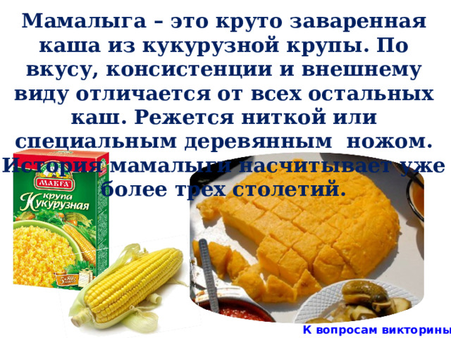 Мамалыга – это круто заваренная каша из кукурузной крупы. По вкусу, консистенции и внешнему виду отличается от всех остальных каш. Режется ниткой или специальным деревянным ножом.  История мамалыги насчитывает уже более трех столетий. К вопросам викторины 8 