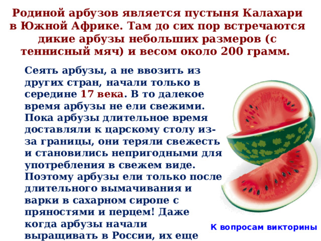 Родиной арбузов является пустыня Калахари в Южной Африке. Там до сих пор встречаются дикие арбузы небольших размеров (с теннисный мяч) и весом около 200 грамм.  Сеять арбузы, а не ввозить из других стран, начали только в середине 17 века . В то далекое время арбузы не ели свежими. Пока арбузы длительное время доставляли к царскому столу из-за границы, они теряли свежесть и становились непригодными для употребления в свежем виде. Поэтому арбузы ели только после длительного вымачивания и варки в сахарном сиропе с пряностями и перцем! Даже когда арбузы начали выращивать в России, их еще долго не употребляли свежими, а подавали во дворцах вымоченными в сахарном сиропе . К вопросам викторины 