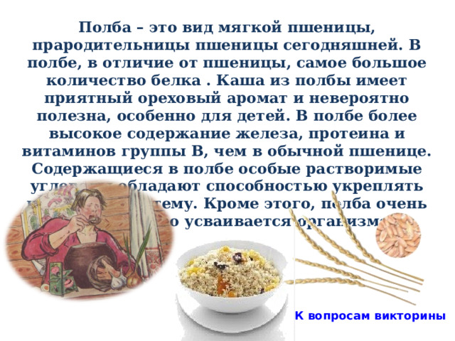 Полба – это вид мягкой пшеницы, прародительницы пшеницы сегодняшней. В полбе, в отличие от пшеницы, самое большое количество белка . Каша из полбы имеет приятный ореховый аромат и невероятно полезна, особенно для детей. В полбе более высокое содержание железа, протеина и витаминов группы В, чем в обычной пшенице. Содержащиеся в полбе особые растворимые углеводы обладают способностью укреплять иммунную систему. Кроме этого, полба очень легко и быстро усваивается организмом.  К вопросам викторины 31 