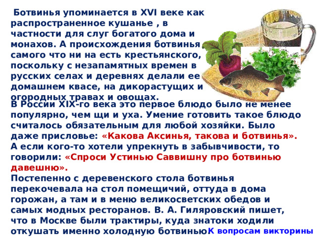  Ботвинья упоминается в XVI веке как распространенное кушанье , в частности для слуг богатого дома и монахов. А происхождения ботвинья самого что ни на есть крестьянского, поскольку с незапамятных времен в русских селах и деревнях делали ее на домашнем квасе, на дикорастущих и огородных травах и овощах. В России XIX-го века это первое блюдо было не менее популярно, чем щи и уха. Умение готовить такое блюдо считалось обязательным для любой хозяйки. Было даже присловье: «Какова Аксинья, такова и ботвинья». А если кого-то хотели упрекнуть в забывчивости, то говорили: «Спроси Устинью Саввишну про ботвинью давешню». Постепенно с деревенского стола ботвинья перекочевала на стол помещичий, оттуда в дома горожан, а там и в меню великосветских обедов и самых модных ресторанов. В. А. Гиляровский пишет, что в Москве были трактиры, куда знатоки ходили откушать именно холодную ботвинью.  К вопросам викторины 31 