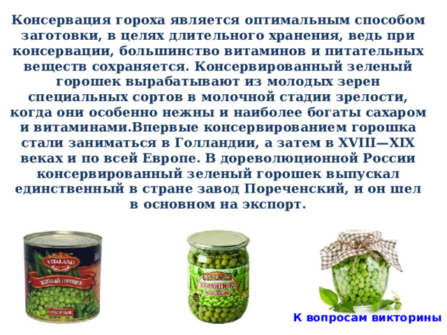 Консервация гороха является оптимальным способом заготовки, в целях длительного хранения, ведь при консервации, большинство витаминов и питательных веществ сохраняется. Консервированный зеленый горошек вырабатывают из молодых зерен специальных сортов в молочной стадии зрелости, когда они особенно нежны и наиболее богаты сахаром и витаминами.Впервые консервированием горошка стали заниматься в Голландии, а затем в XVIII—XIX веках и по всей Европе. В дореволюционной России консервированный зеленый горошек выпускал единственный в стране завод Пореченский, и он шел в основном на экспорт.  К вопросам викторины 31 