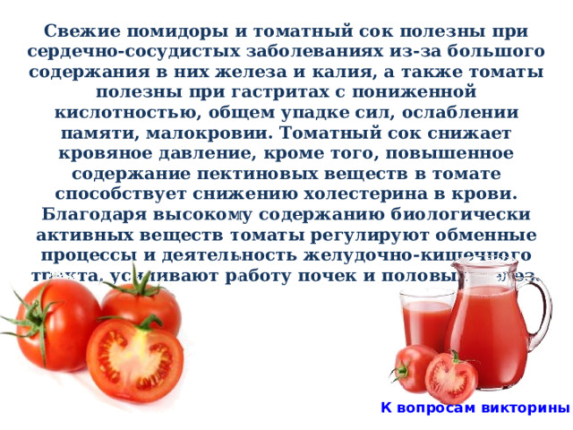 Свежие помидоры и томатный сок полезны при сердечно-сосудистых заболеваниях из-за большого содержания в них железа и калия, а также томаты полезны при гастритах с пониженной кислотностью, общем упадке сил, ослаблении памяти, малокровии. Томатный сок снижает кровяное давление, кроме того, повышенное содержание пектиновых веществ в томате способствует снижению холестерина в крови. Благодаря высокому содержанию биологически активных веществ томаты регулируют обменные процессы и деятельность желудочно-кишечного тракта, усиливают работу почек и половых желез.   К вопросам викторины 
