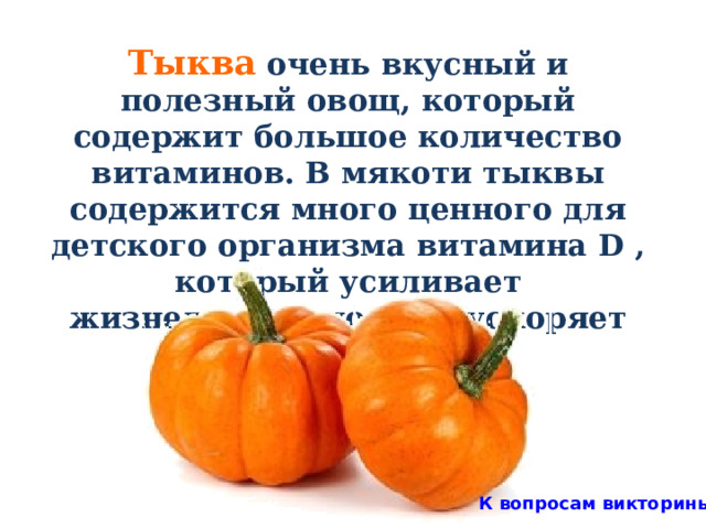 Тыква очень вкусный и полезный овощ, который содержит большое количество витаминов. В мякоти тыквы содержится много ценного для детского организма витамина D , который усиливает жизнедеятельность и ускоряет рост детей.  К вопросам викторины 