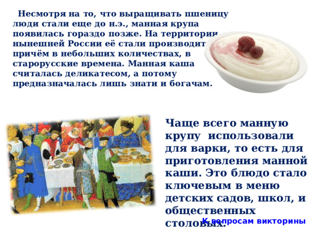  Несмотря на то, что выращивать пшеницу люди стали еще до н.э., манная крупа появилась гораздо позже. На территории нынешней России её стали производить, причём в небольших количествах, в старорусские времена. Манная каша считалась деликатесом, а потому предназначалась лишь знати и богачам.  Чаще всего манную крупу использовали для варки, то есть для приготовления манной каши. Это блюдо стало ключевым в меню детских садов, школ, и общественных столовых. К вопросам викторины 