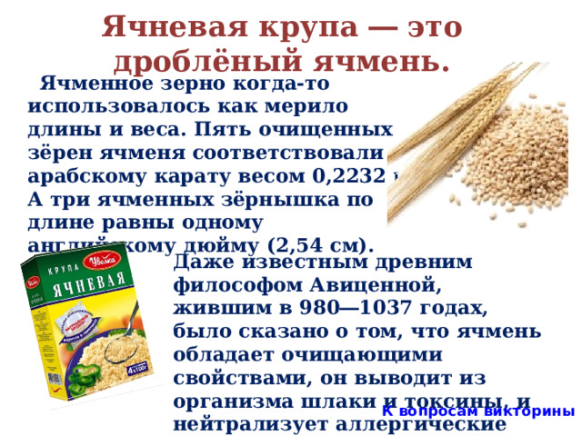Ячневая крупа ― это дроблёный ячмень.  Ячменное зерно когда-то использовалось как мерило длины и веса. Пять очищенных зёрен ячменя соответствовали арабскому карату весом 0,2232 г. А три ячменных зёрнышка по длине равны одному английскому дюйму (2,54 см).  Даже известным древним философом Авиценной, жившим в 980―1037 годах, было сказано о том, что ячмень обладает очищающими свойствами, он выводит из организма шлаки и токсины, и нейтрализует аллергические реакции.  К вопросам викторины  
