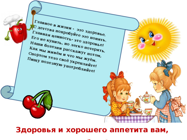 Главное в жизни - это здоровье. С детства попробуйте это понять. Главная ценность- это здоровье! Его не купить, но легко потерять. Наши болезни расскажут потом, Как мы живём и что мы жуём. Спортом тело своё укрепляйте! Пищу полезную употребляйте!    Здоровья и хорошего аппетита вам, ребята!  48 