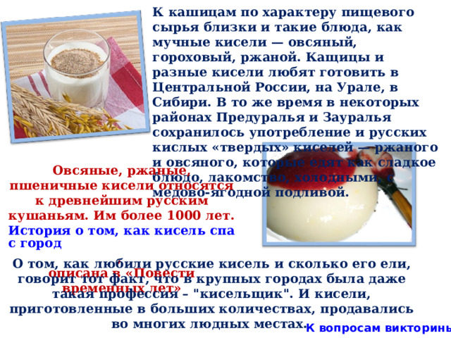 К кашицам по характеру пищевого сырья близки и такие блюда, как мучные кисели — овсяный, гороховый, ржаной. Кащицы и разные кисели любят готовить в Центральной России, на Урале, в Сибири. В то же время в некоторых районах Предуралья и Зауралья сохранилось употребление и русских кислых «твердых» киселей — ржаного и овсяного, которые едят как сладкое блюдо, лакомство, холодными, с медово-ягодной подливой. Овсяные, ржаные, пшеничные кисели относятся к древнейшим русским кушаньям. Им более 1000 лет. История о том, как кисель спас город , описана в «Повести временных лет» О том, как любили русские кисель и сколько его ели, говорит тот факт, что в крупных городах была даже такая профессия – 