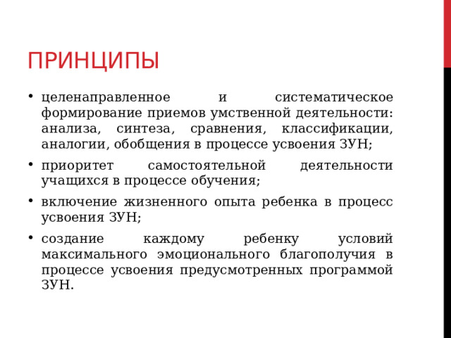 Принципы целенаправленное и систематическое формирование приемов умственной деятельности: анализа, синтеза, сравнения, классификации, аналогии, обобщения в процессе усвоения ЗУН; приоритет самостоятельной деятельности учащихся в процессе обучения; включение жизненного опыта ребенка в процесс усвоения ЗУН; создание каждому ребенку условий максимального эмоционального благополучия в процессе усвоения предусмотренных программой ЗУН. 