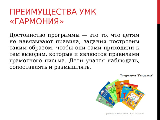 Преимущества УМК «Гармония» Достоинство программы — это то, что детям не навязывают правила, задания построены таким образом, чтобы они сами приходили к тем выводам, которые и являются правилами грамотного письма. Дети учатся наблюдать, сопоставлять и размышлять. 