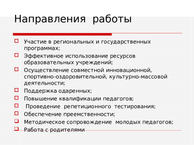 Направления работы Участие в региональных и государственных программах; Эффективное использование ресурсов образовательных учреждений; Осуществление совместной инновационной, спортивно-оздоровительной, культурно-массовой деятельности; Поддержка одаренных; Повышение квалификации педагогов;  Проведение репетиционного тестирования; Обеспечение преемственности; Методическое сопровождение молодых педагогов; Работа с родителями 