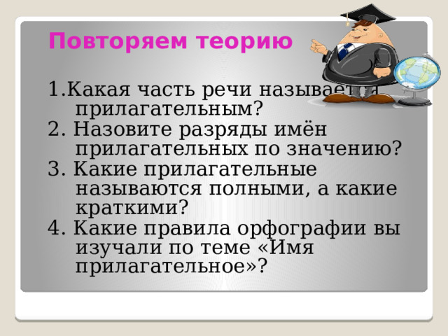  Повторяем теорию 1.Какая часть речи называется прилагательным? 2. Назовите разряды имён прилагательных по значению? 3. Какие прилагательные называются полными, а какие краткими? 4. Какие правила орфографии вы изучали по теме «Имя прилагательное»? 