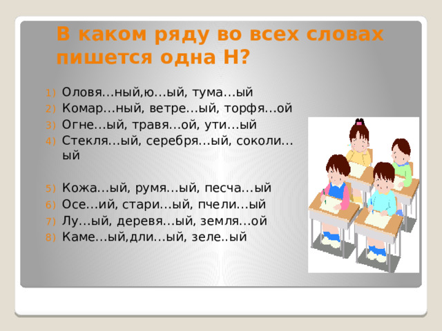 В каком ряду во всех словах пишется одна Н? Оловя…ный,ю…ый, тума…ый Комар…ный, ветре…ый, торфя…ой Огне…ый, травя…ой, ути…ый Стекля…ый, серебря…ый, соколи…ый Кожа…ый, румя…ый, песча…ый Осе…ий, стари…ый, пчели…ый Лу…ый, деревя…ый, земля…ой Каме…ый,дли…ый, зеле..ый 
