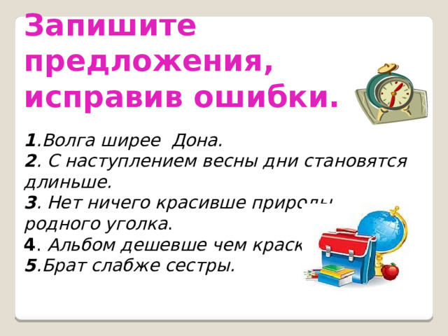 Запишите предложения, исправив ошибки.   1 .Волга ширее Дона. 2 . С наступлением весны дни становятся длиньше. 3 . Нет ничего красивше природы родного уголка . 4 . Альбом дешевше чем краски. 5 .Брат слабже сестры. 