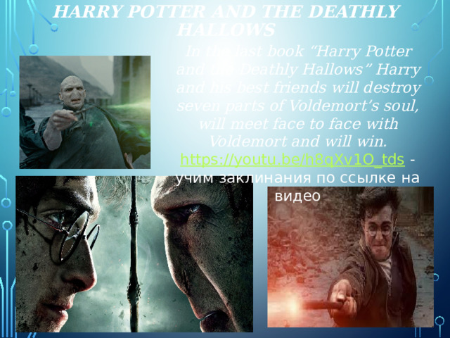 Harry Potter and the deathly hallows In the last book “Harry Potter and the Deathly Hallows” Harry and his best friends will destroy seven parts of Voldemort’s soul, will meet face to face with Voldemort and will win. https://youtu.be/h8qXv1O_tds  - учим заклинания по ссылке на видео  