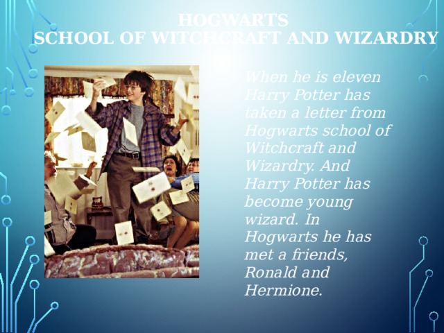 HOGWARTS  SCHOOL of WITCHCRAFT and WIZARDRY When he is eleven Harry Potter has taken a letter from Hogwarts school of Witchcraft and Wizardry. And Harry Potter has become young wizard. In Hogwarts he has met a friends, Ronald and Hermione. 