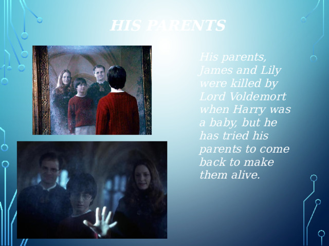 His Parents His parents, James and Lily were killed by Lord Voldemort when Harry was a baby, but he has tried his parents to come back to make them alive. 