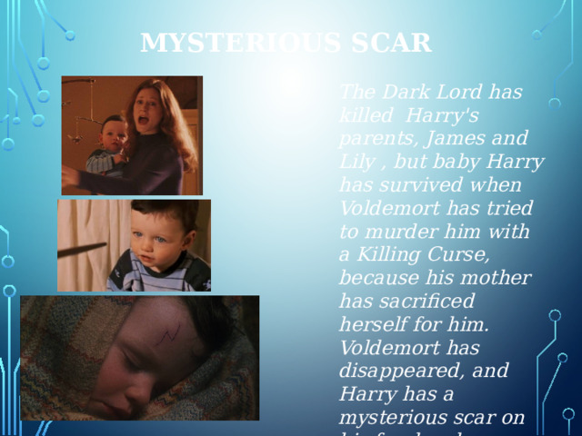 Mysterious scar The Dark Lord has killed Harry's parents, James and Lily , but baby Harry has survived when Voldemort has tried to murder him with a Killing Curse, because his mother has sacrificed herself for him. Voldemort has disappeared, and Harry has a mysterious scar on his forehead. 