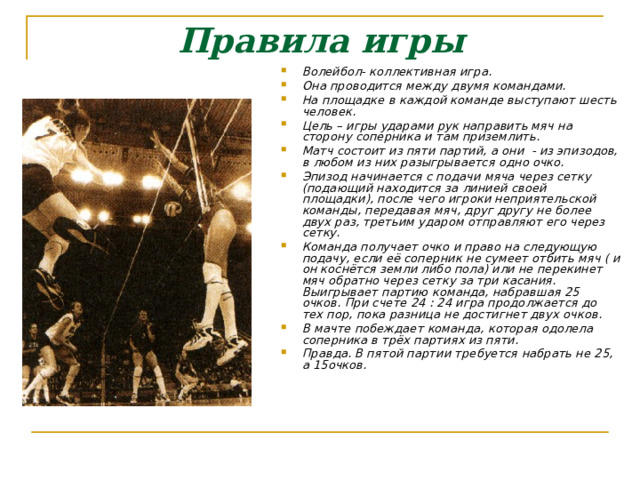 Правила игры Волейбол- коллективная игра. Она проводится между двумя командами. На площадке в каждой команде выступают шесть человек. Цель – игры ударами рук направить мяч на сторону соперника и там приземлить. Матч состоит из пяти партий, а они - из эпизодов, в любом из них разыгрывается одно очко. Эпизод начинается с подачи мяча через сетку (подающий находится за линией своей площадки), после чего игроки неприятельской команды, передавая мяч, друг другу не более двух раз, третьим ударом отправляют его через сетку. Команда получает очко и право на следующую подачу, если её соперник не сумеет отбить мяч ( и он коснётся земли либо пола) или не перекинет мяч обратно через сетку за три касания. Выигрывает партию команда, набравшая 25 очков. При счете 24 : 24 игра продолжается до тех пор, пока разница не достигнет двух очков. В мачте побеждает команда, которая одолела соперника в трёх партиях из пяти. Правда. В пятой партии требуется набрать не 25, а 15очков. 