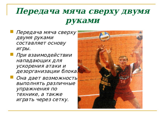 Передача мяча сверху двумя руками Передача мяча сверху двумя руками составляет основу игры. При взаимодействии нападающих для ускорения атаки и дезорганизации блока. Она дает возможность выполнять различные упражнения по технике, а также играть через сетку.  
