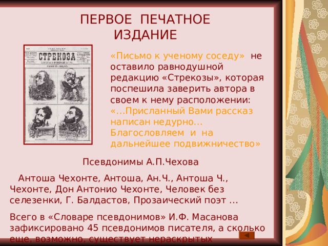 ПЕРВОЕ ПЕЧАТНОЕ ИЗДАНИЕ «Письмо к ученому соседу» не оставило равнодушной редакцию «Стрекозы», которая поспешила заверить автора в своем к нему расположении: «…Присланный Вами рассказ написан недурно… Благословляем и на дальнейшее подвижничество» Псевдонимы А.П.Чехова  Антоша Чехонте, Антоша, Ан.Ч., Антоша Ч., Чехонте, Дон Антонио Чехонте, Человек без селезенки, Г. Балдастов, Прозаический поэт … Всего в «Словаре псевдонимов» И.Ф. Масанова зафиксировано 45 псевдонимов писателя, а сколько еще, возможно, существует нераскрытых псевдонимов Чехова. 