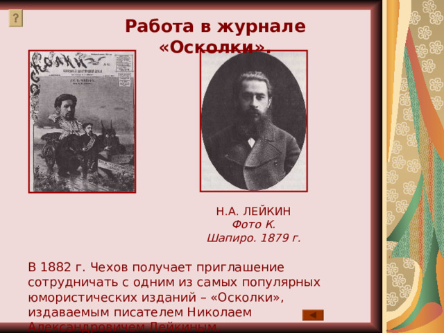 Работа в журнале «Осколки». Н.А. ЛЕЙКИН Фото К. Шапиро. 1879 г.  В 1882 г. Чехов получает приглашение сотрудничать с одним из самых популярных юмористических изданий – «Осколки», издаваемым писателем Николаем Александровичем Лейкиным. 