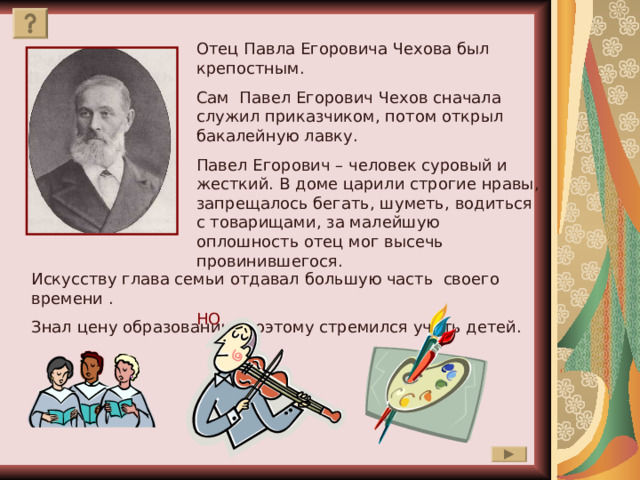 Отец Павла Егоровича Чехова был крепостным. Сам Павел Егорович Чехов сначала служил приказчиком, потом открыл бакалейную лавку. Павел Егорович – человек суровый и жесткий. В доме царили строгие нравы, запрещалось бегать, шуметь, водиться с товарищами, за малейшую оплошность отец мог высечь провинившегося. НО Искусству глава семьи отдавал большую часть своего времени . Знал цену образованию, поэтому стремился учить детей. 