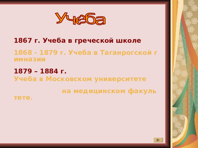 1867 г. Учеба в греческой школе 1868 - 1879 г. Учеба в Таганрогской гимназии 1879 – 1884 г. Учеба в Московском университете на медицинском факультете.  