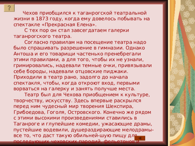  Чехов приобщился к таганрогской театральной жизни в 1873 году, когда ему довелось побывать на спектакле «Прекрасная Елена».  С тех пор он стал завсегдатаем галерки таганрогского театра.  Согласно правилам на посещение театра надо было спрашивать разрешение в гимназии. Однако Антоша и его товарищи частенько пренебрегали этими правилами, а для того, чтобы их не узнали, гримировались, надевали темные очки, привязывали себе бороды, надевали отцовские пиджаки. Приходили в театр рано, задолго до начала спектакля, чтобы, когда откроют вход, первыми ворваться на галерку и занять получше места.  Театр был для Чехова приобщением к культуре, творчеству, искусству. Здесь впервые раскрылся перед ним чудесный мир творения Шекспира, Грибоедова, Гоголя, Островского. Конечно же рядом с этими высокими произведениями ставились в Таганроге и глупейшие комедии, ужасающие драмы, пустейшие водевили, душераздирающие мелодрамы- все то, что даст такую обильней-шую пищу для последующих чеховских пародий, фельетонов и смешных рассказов. 