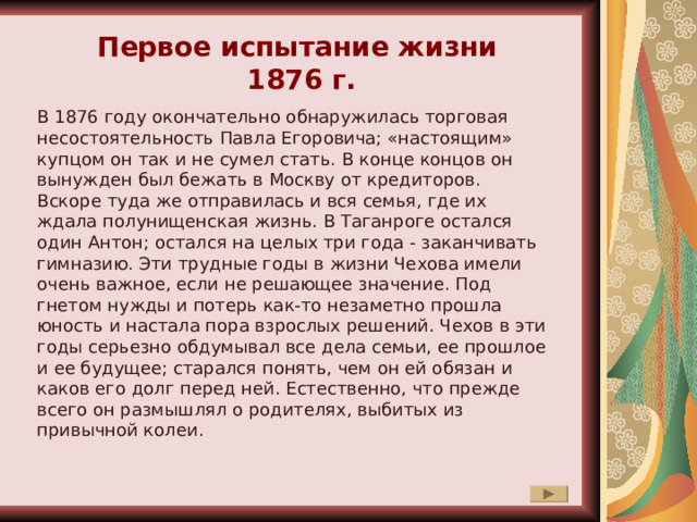 Первое испытание жизни 1876 г. В 1876 году окончательно обнаружилась торговая несостоятельность Павла Егоровича; «настоящим» купцом он так и не сумел стать. В конце концов он вынужден был бежать в Москву от кредиторов. Вскоре туда же отправилась и вся семья, где их ждала полунищенская жизнь. В Таганроге остался один Антон; остался на целых три года - заканчивать гимназию. Эти трудные годы в жизни Чехова имели очень важное, если не решающее значение. Под гнетом нужды и потерь как-то незаметно прошла юность и настала пора взрослых решений. Чехов в эти годы серьезно обдумывал все дела семьи, ее прошлое и ее будущее; старался понять, чем он ей обязан и каков его долг перед ней. Естественно, что прежде всего он размышлял о родителях, выбитых из привычной колеи. 
