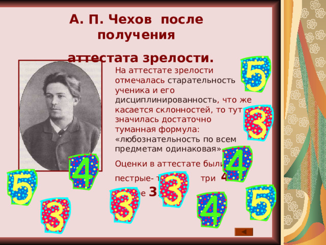 А. П. Чехов после получения  аттестата зрелости. На аттестате зрелости отмечалась старательность ученика и его дисциплинированность , что же касается склонностей, то тут значилась достаточно туманная формула: «любознательность по всем предметам одинаковая». Оценки в аттестате были пестрые- три 5 , три 4  и четыре 3 . 