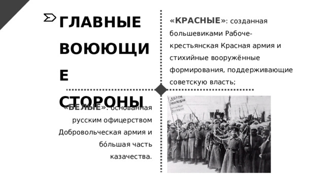 ГЛАВНЫЕ ВОЮЮЩИЕ СТОРОНЫ «КРАСНЫЕ» : созданная большевиками Рабоче-крестьянская Красная армия и стихийные вооружённые формирования, поддерживающие советскую власть; «БЕЛЫЕ» : основанная русским офицерством Добровольческая армия и бо́льшая часть казачества. 