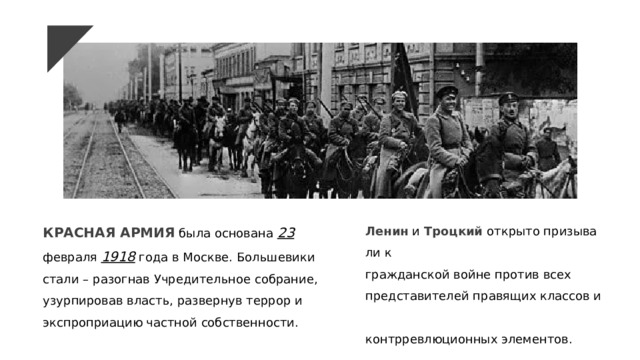 КРАСНАЯ АРМИЯ была основана 23 февраля 1918 года в Москве.  Большевики стали – разогнав Учредительное собрание, узурпировав власть, развернув террор и экспроприацию частной собственности.  Ленин  и  Троцкий  открыто призывали к  гражданской войне против всех  представителей правящих классов и  контрревлюционных элементов. ​ 