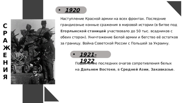 1920 Наступление Красной армии на всех фронтах. Последние грандиозные конные сражения в мировой истории (в битве под Егорлыкской станицей участвовало до 50 тыс. всадников с обеих сторон). Уничтожение Белой армии и бегство её остатков за границу. Война Советской России с Польшей за Украину. С Р А Ж Е Н И Я 1921-1922 Подавление последних очагов сопротивления белых на Дальнем Востоке , в Средней Азии , Закавказье . 