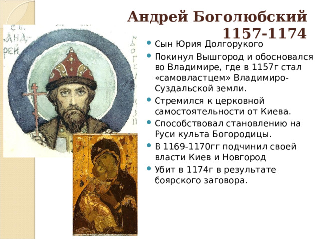 Андрей Боголюбский  1157-1174 Сын Юрия Долгорукого Покинул Вышгород и обосновался во Владимире, где в 1157г стал «самовластцем» Владимиро-Суздальской земли. Стремился к церковной самостоятельности от Киева. Способствовал становлению на Руси культа Богородицы. В 1169-1170гг подчинил своей власти Киев и Новгород Убит в 1174г в результате боярского заговора.  