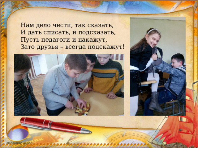 Нам дело чести, так сказать, И дать списать, и подсказать, Пусть педагоги и накажут, Зато друзья – всегда подскажут! 