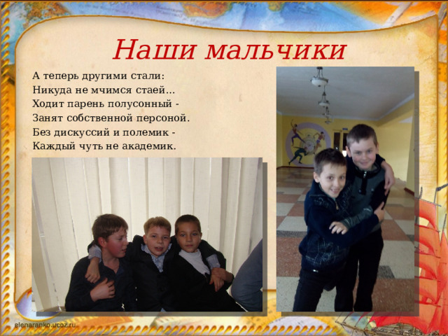 Наши мальчики  А теперь другими стали:  Никуда не мчимся стаей…  Ходит парень полусонный -  Занят собственной персоной.  Без дискуссий и полемик -  Каждый чуть не академик.  