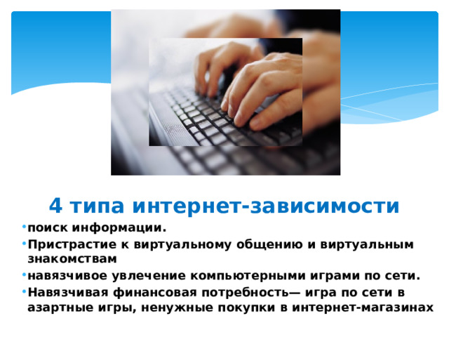4 типа интернет-зависимости поиск информации. Пристрастие к виртуальному общению и виртуальным знакомствам навязчивое увлечение компьютерными играми по сети. Навязчивая финансовая потребность— игра по сети в азартные игры, ненужные покупки в интернет-магазинах 