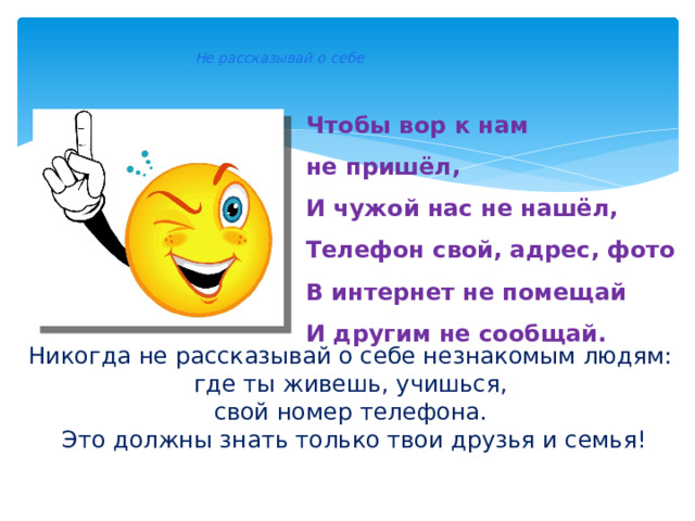    Не рассказывай о себе    Чтобы вор к нам не пришёл,  И чужой нас не нашёл,  Телефон свой, адрес, фото  В интернет не помещай  И другим не сообщай.    Никогда не рассказывай о себе незнакомым людям: где ты живешь, учишься, свой номер телефона. Это должны знать только твои друзья и семья! 
