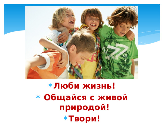 Люби жизнь!  Общайся с живой природой! Твори! 