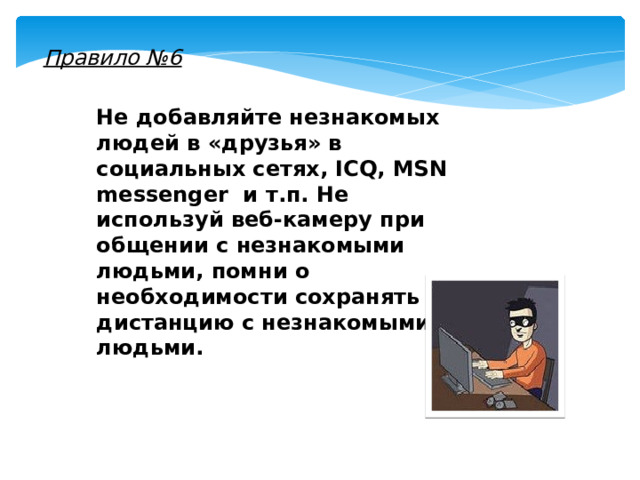 Правило №6 Не добавляйте незнакомых людей в «друзья» в социальных сетях, ICQ, MSN messenger и т.п. Не используй веб-камеру при общении с незнакомыми людьми, помни о необходимости сохранять дистанцию с незнакомыми людьми. 