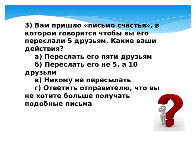 3) Вам пришло «письмо счастья», в котором говорится чтобы вы его переслали 5 друзьям. Какие ваши действия?  а) Переслать его пяти друзьям  б) Переслать его не 5, а 10 друзьям  в) Никому не пересылать  г) Ответить отправителю, что вы не хотите больше получать подобные письма 