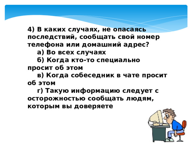 4) В каких случаях, не опасаясь последствий, сообщать свой номер телефона или домашний адрес?  а) Во всех случаях  б) Когда кто-то специально просит об этом  в) Когда собеседник в чате просит об этом  г) Такую информацию следует с осторожностью сообщать людям, которым вы доверяете 