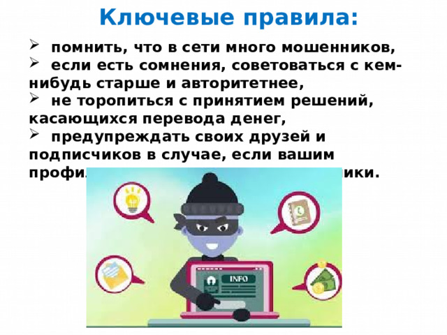Ключевые правила:  помнить, что в сети много мошенников,  если есть сомнения, советоваться с кем-нибудь старше и авторитетнее,  не торопиться с принятием решений, касающихся перевода денег,  предупреждать своих друзей и подписчиков в случае, если вашим профилем завладели злоумышленники. 