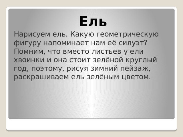 Ель Нарисуем ель. Какую геометрическую фигуру напоминает нам её силуэт? Помним, что вместо листьев у ели хвоинки и она стоит зелёной круглый год, поэтому, рисуя зимний пейзаж, раскрашиваем ель зелёным цветом. 
