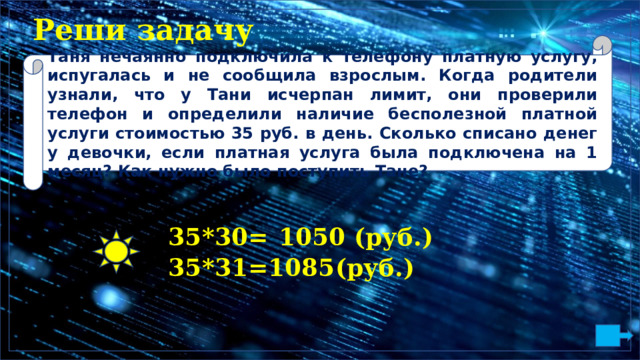 Реши задачу Таня нечаянно подключила к телефону платную услугу, испугалась и не сообщила взрослым. Когда родители узнали, что у Тани исчерпан лимит, они проверили телефон и определили наличие бесполезной платной услуги стоимостью 35 руб. в день. Сколько списано денег у девочки, если платная услуга была подключена на 1 месяц? Как нужно было поступить Тане? 3 5 * 30=  1050  ( р у б.) 3 5 * 3 1 = 108 5 (р у б.) 