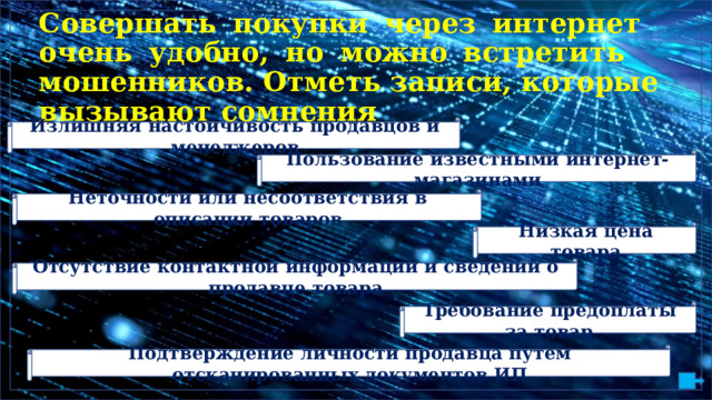 С ове рша т ь  по к у п ки  чер е з  инте р н е т  очень  у д о б но,  но  м ожно  встр е т ит ь м о ше нник о в.  От м е т ь з а пи с и,  ко т орые в ызыва ю т с о м нени я Излишняя настойчивость продавцов и менеджеров Пользование известными интернет-магазинами Неточности или несоответствия в описании товаров Низкая цена товара Отсутствие контактной информации и сведений о продавце товара Требование предоплаты за товар Подтверждение личности продавца путём отсканированных документов ИП 
